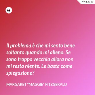 Il problema è che mi sento bene soltanto quando mi alleno. Se sono troppo vecchia allora non mi resta niente. Le basta come spiegazione? - Margaret "Maggie" Fitzgerald