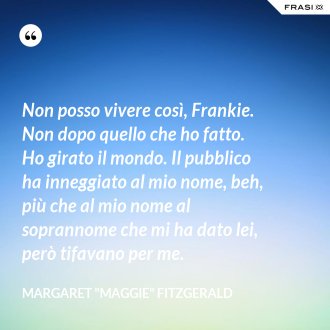 Non posso vivere così, Frankie. Non dopo quello che ho fatto. Ho girato il mondo. Il pubblico ha inneggiato al mio nome, beh, più che al mio nome al soprannome che mi ha dato lei, però tifavano per me. - Margaret "Maggie" Fitzgerald