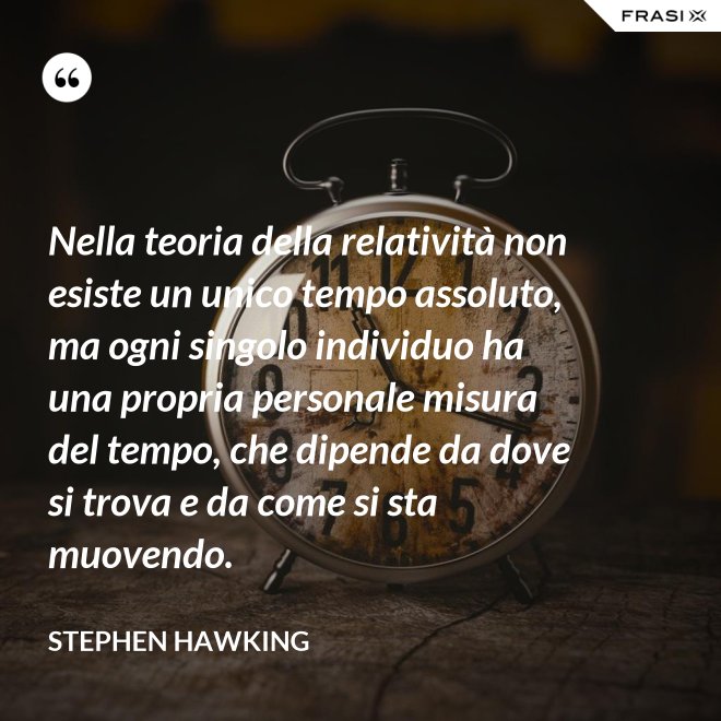 Nella teoria della relatività non esiste un unico tempo assoluto, ma ogni singolo individuo ha una propria personale misura del tempo, che dipende da dove si trova e da come si sta muovendo. - Stephen Hawking