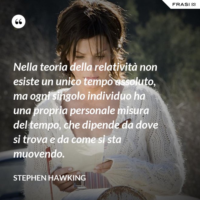 Nella teoria della relatività non esiste un unico tempo assoluto, ma ogni singolo individuo ha una propria personale misura del tempo, che dipende da dove si trova e da come si sta muovendo. - Stephen Hawking
