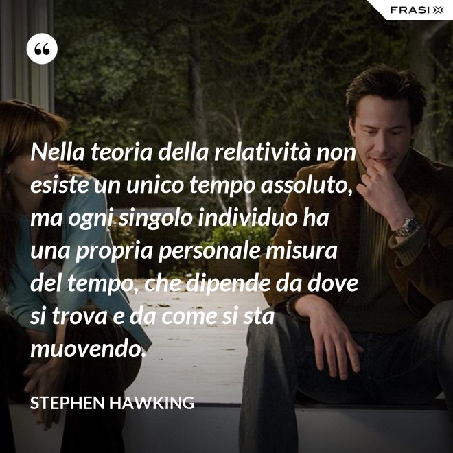 Nella teoria della relatività non esiste un unico tempo assoluto, ma ogni singolo individuo ha una propria personale misura del tempo, che dipende da dove si trova e da come si sta muovendo. - Stephen Hawking