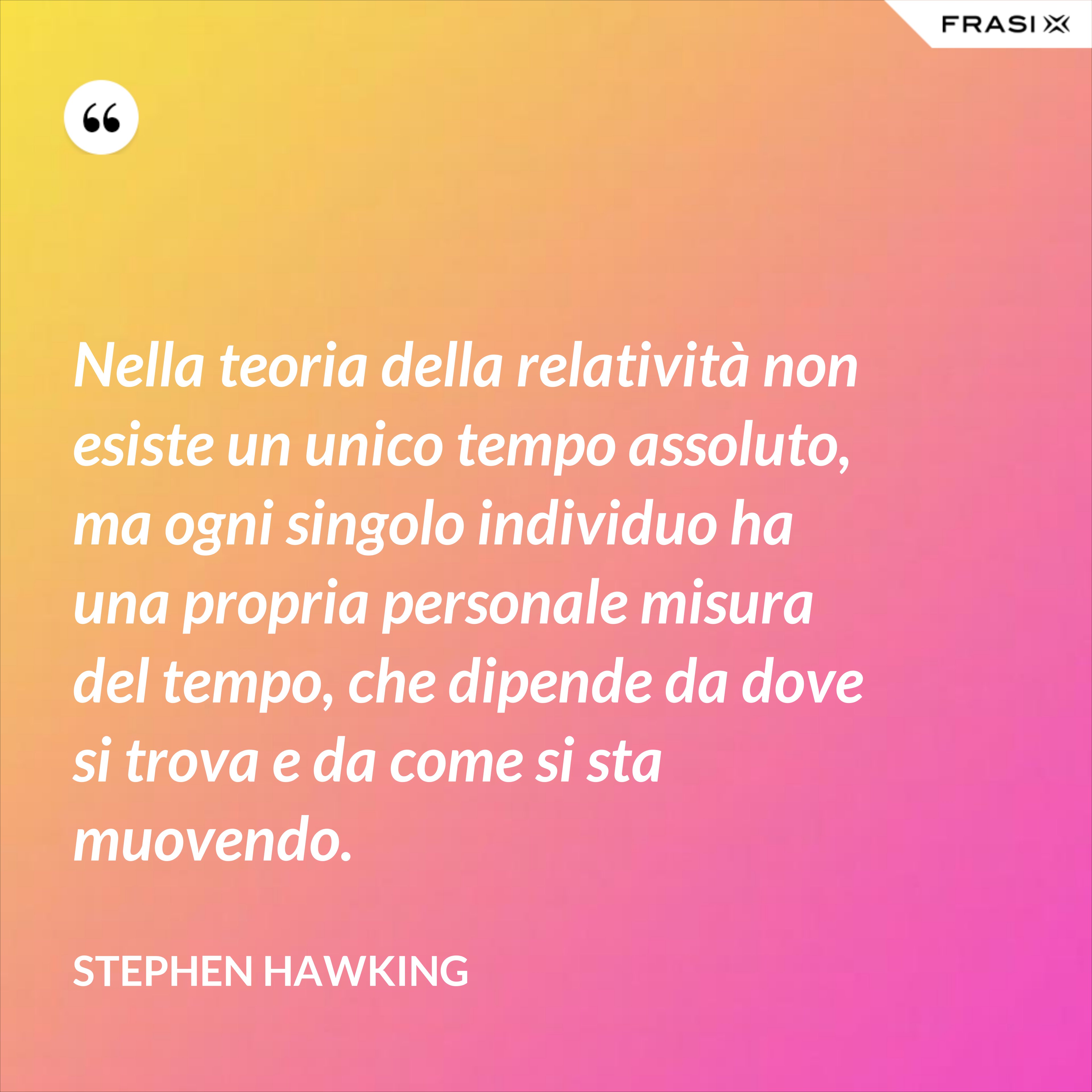 Nella teoria della relatività non esiste un unico tempo assoluto, ma ogni singolo individuo ha una propria personale misura del tempo, che dipende da dove si trova e da come si sta muovendo. - Stephen Hawking