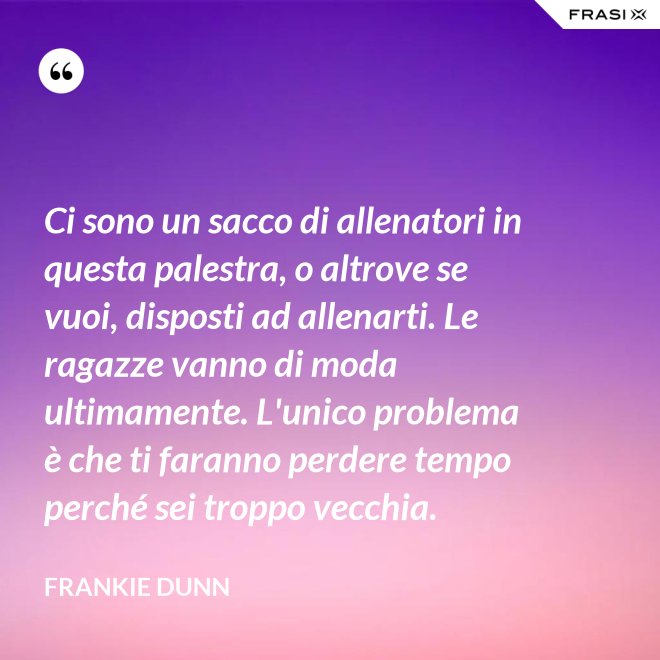 Ci sono un sacco di allenatori in questa palestra, o altrove se vuoi, disposti ad allenarti. Le ragazze vanno di moda ultimamente. L'unico problema è che ti faranno perdere tempo perché sei troppo vecchia. - Frankie Dunn