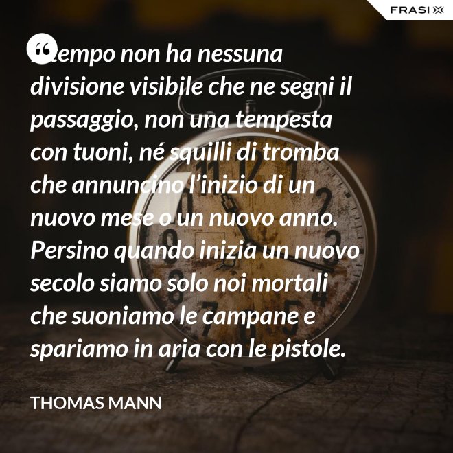 Il tempo non ha nessuna divisione visibile che ne segni il passaggio, non una tempesta con tuoni, né squilli di tromba che annuncino l’inizio di un nuovo mese o un nuovo anno. Persino quando inizia un nuovo secolo siamo solo noi mortali che suoniamo le campane e spariamo in aria con le pistole. - Thomas Mann