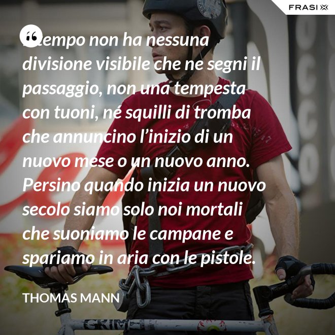 Il tempo non ha nessuna divisione visibile che ne segni il passaggio, non una tempesta con tuoni, né squilli di tromba che annuncino l’inizio di un nuovo mese o un nuovo anno. Persino quando inizia un nuovo secolo siamo solo noi mortali che suoniamo le campane e spariamo in aria con le pistole. - Thomas Mann