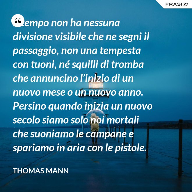 Il tempo non ha nessuna divisione visibile che ne segni il passaggio, non una tempesta con tuoni, né squilli di tromba che annuncino l’inizio di un nuovo mese o un nuovo anno. Persino quando inizia un nuovo secolo siamo solo noi mortali che suoniamo le campane e spariamo in aria con le pistole. - Thomas Mann