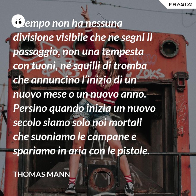 Il tempo non ha nessuna divisione visibile che ne segni il passaggio, non una tempesta con tuoni, né squilli di tromba che annuncino l’inizio di un nuovo mese o un nuovo anno. Persino quando inizia un nuovo secolo siamo solo noi mortali che suoniamo le campane e spariamo in aria con le pistole. - Thomas Mann