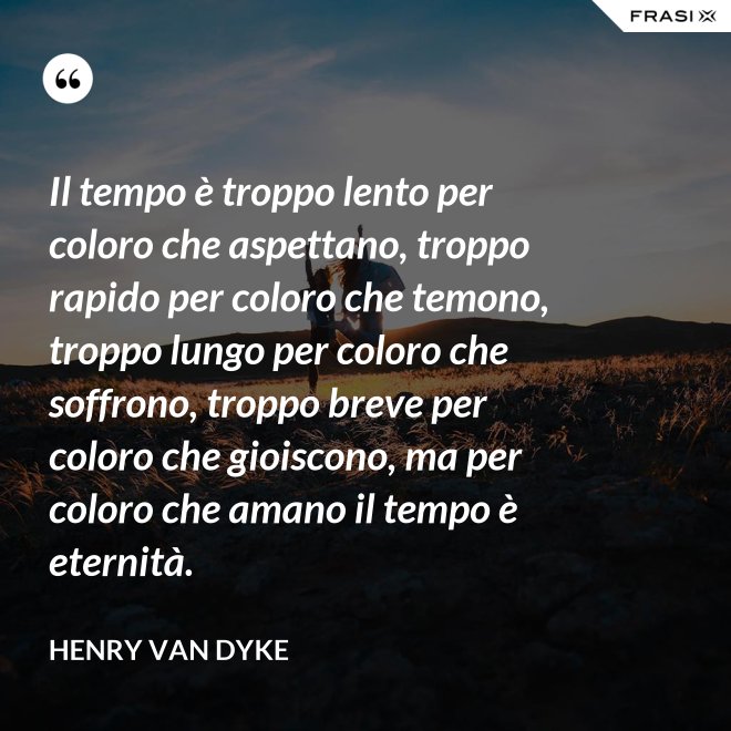 Il tempo è troppo lento per coloro che aspettano, troppo rapido per coloro che temono, troppo lungo per coloro che soffrono, troppo breve per coloro che gioiscono, ma per coloro che amano il tempo è eternità. - Henry van Dyke