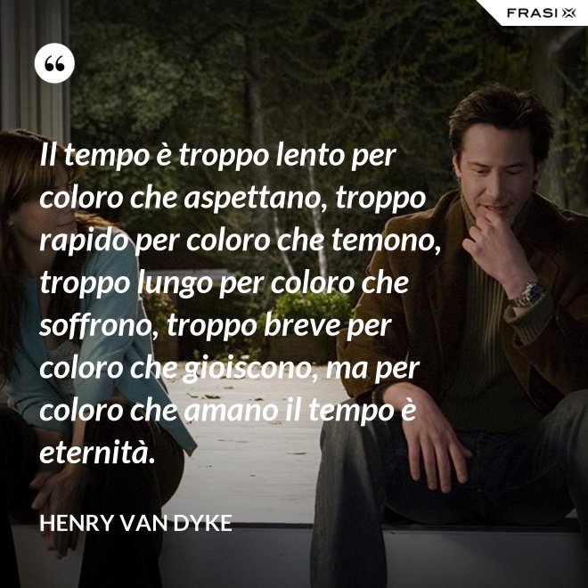 Il tempo è troppo lento per coloro che aspettano, troppo rapido per coloro che temono, troppo lungo per coloro che soffrono, troppo breve per coloro che gioiscono, ma per coloro che amano il tempo è eternità. - Henry van Dyke