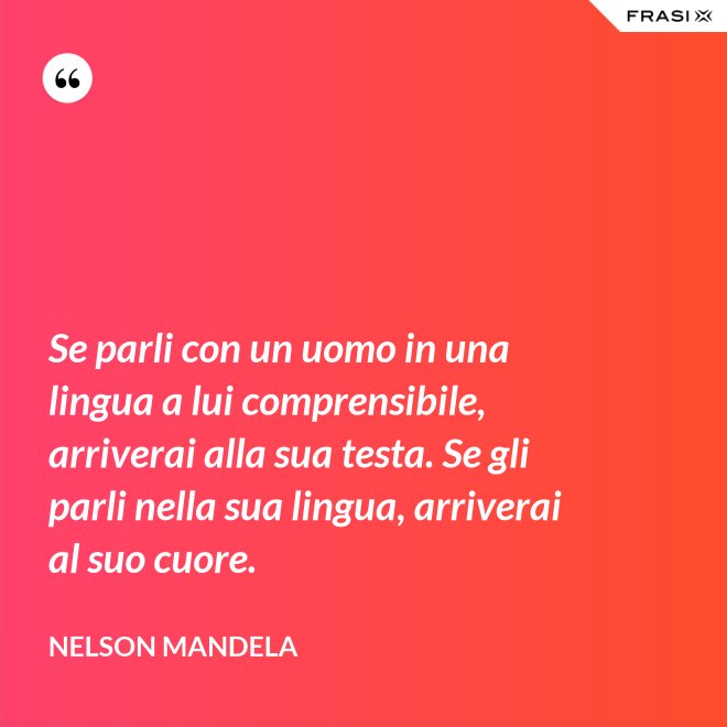 Se parli con un uomo in una lingua a lui comprensibile, arriverai alla sua testa. Se gli parli nella sua lingua, arriverai al suo cuore. - Nelson Mandela