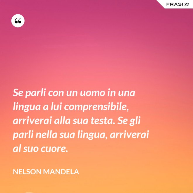 Se parli con un uomo in una lingua a lui comprensibile, arriverai alla sua testa. Se gli parli nella sua lingua, arriverai al suo cuore. - Nelson Mandela