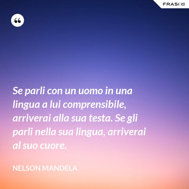 Se parli con un uomo in una lingua a lui comprensibile, arriverai alla sua testa. Se gli parli nella sua lingua, arriverai al suo cuore. - Nelson Mandela