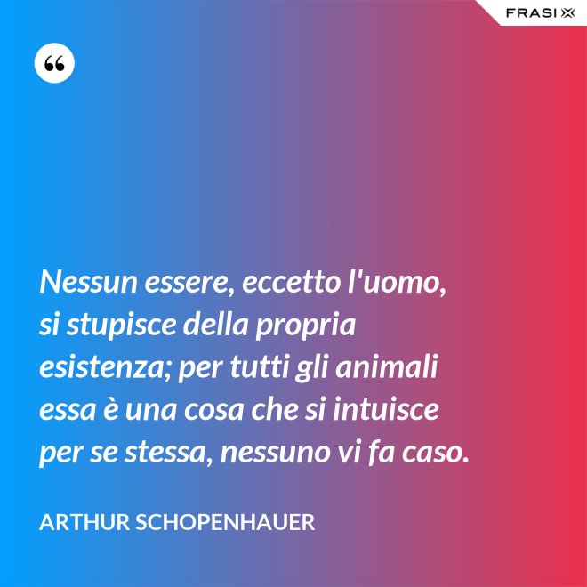 Nessun essere, eccetto l'uomo, si stupisce della propria esistenza; per tutti gli animali essa è una cosa che si intuisce per se stessa, nessuno vi fa caso. - Arthur Schopenhauer