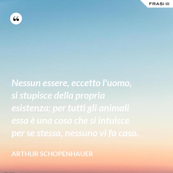 Nessun essere, eccetto l'uomo, si stupisce della propria esistenza; per tutti gli animali essa è una cosa che si intuisce per se stessa, nessuno vi fa caso. - Arthur Schopenhauer