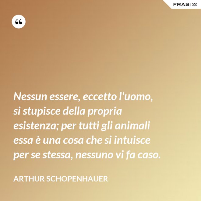 Nessun essere, eccetto l'uomo, si stupisce della propria esistenza; per tutti gli animali essa è una cosa che si intuisce per se stessa, nessuno vi fa caso. - Arthur Schopenhauer