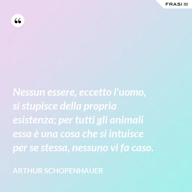 Nessun essere, eccetto l'uomo, si stupisce della propria esistenza; per tutti gli animali essa è una cosa che si intuisce per se stessa, nessuno vi fa caso. - Arthur Schopenhauer