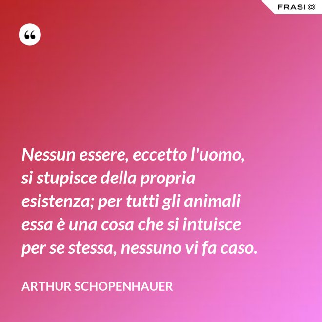 Nessun essere, eccetto l'uomo, si stupisce della propria esistenza; per tutti gli animali essa è una cosa che si intuisce per se stessa, nessuno vi fa caso. - Arthur Schopenhauer