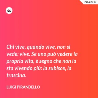 Chi vive, quando vive, non si vede: vive. Se uno può vedere la propria vita, è segno che non la sta vivendo più: la subisce, la trascina. - Luigi Pirandello