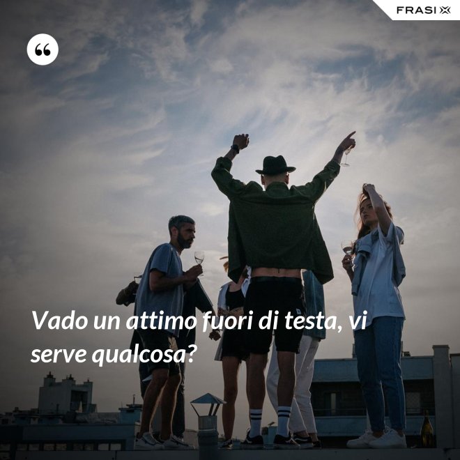 Vado un attimo fuori di testa, vi serve qualcosa? - Anonimo