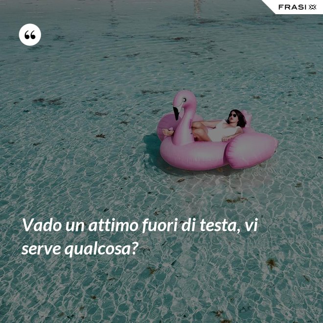 Vado un attimo fuori di testa, vi serve qualcosa? - Anonimo