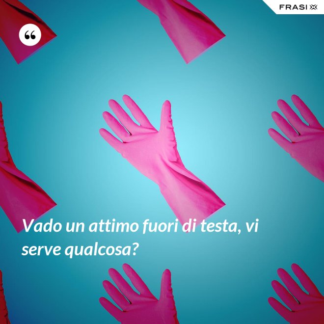 Vado un attimo fuori di testa, vi serve qualcosa? - Anonimo