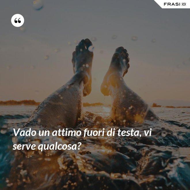 Vado un attimo fuori di testa, vi serve qualcosa? - Anonimo