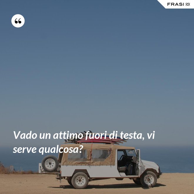 Vado un attimo fuori di testa, vi serve qualcosa? - Anonimo