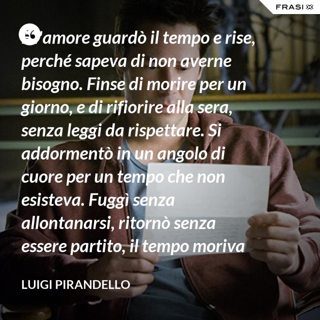 E l'amore guardò il tempo e rise, perché sapeva di non averne bisogno. Finse di morire per un giorno, e di rifiorire alla sera, senza leggi da rispettare. Si addormentò in un angolo di cuore per un tempo che non esisteva. Fuggì senza allontanarsi, ritornò senza essere partito, il tempo moriva e lui restava. - Luigi Pirandello