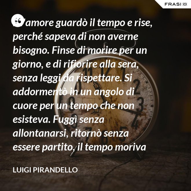 E l'amore guardò il tempo e rise, perché sapeva di non averne bisogno. Finse di morire per un giorno, e di rifiorire alla sera, senza leggi da rispettare. Si addormentò in un angolo di cuore per un tempo che non esisteva. Fuggì senza allontanarsi, ritornò senza essere partito, il tempo moriva e lui restava. - Luigi Pirandello