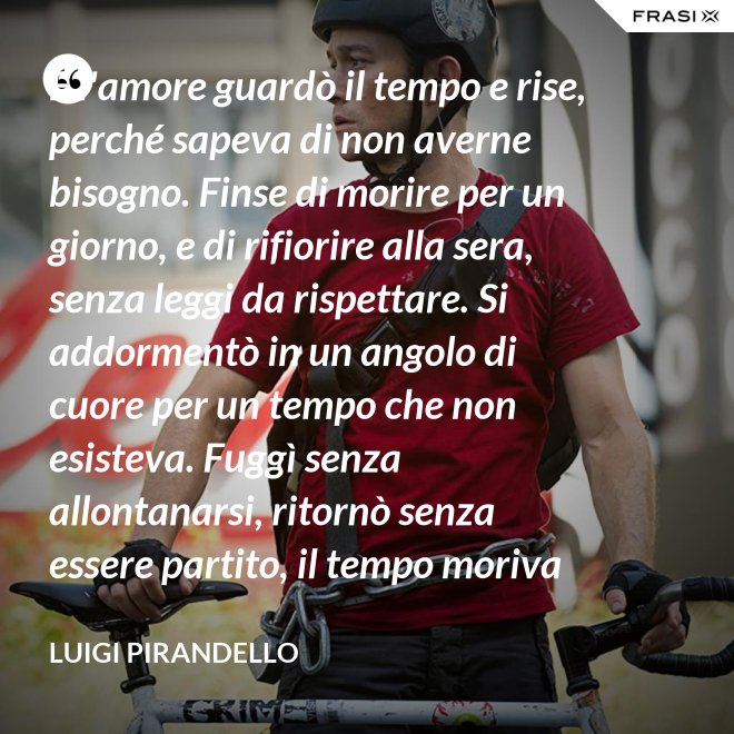 E l'amore guardò il tempo e rise, perché sapeva di non averne bisogno. Finse di morire per un giorno, e di rifiorire alla sera, senza leggi da rispettare. Si addormentò in un angolo di cuore per un tempo che non esisteva. Fuggì senza allontanarsi, ritornò senza essere partito, il tempo moriva e lui restava. - Luigi Pirandello
