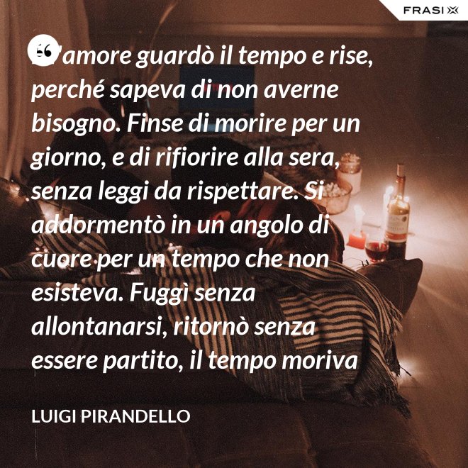 E l'amore guardò il tempo e rise, perché sapeva di non averne bisogno. Finse di morire per un giorno, e di rifiorire alla sera, senza leggi da rispettare. Si addormentò in un angolo di cuore per un tempo che non esisteva. Fuggì senza allontanarsi, ritornò senza essere partito, il tempo moriva e lui restava. - Luigi Pirandello