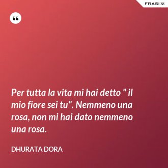 Per tutta la vita mi hai detto " il mio fiore sei tu". Nemmeno una rosa, non mi hai dato nemmeno una rosa. - Dhurata Dora