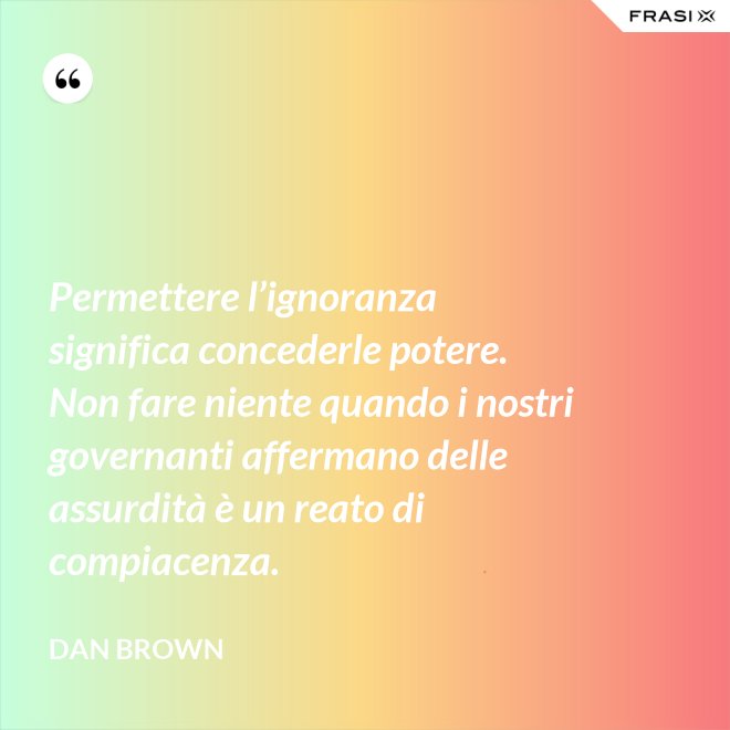Permettere l’ignoranza significa concederle potere. Non fare niente quando i nostri governanti affermano delle assurdità è un reato di compiacenza. - Dan Brown