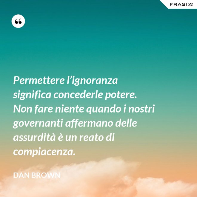 Permettere l’ignoranza significa concederle potere. Non fare niente quando i nostri governanti affermano delle assurdità è un reato di compiacenza. - Dan Brown