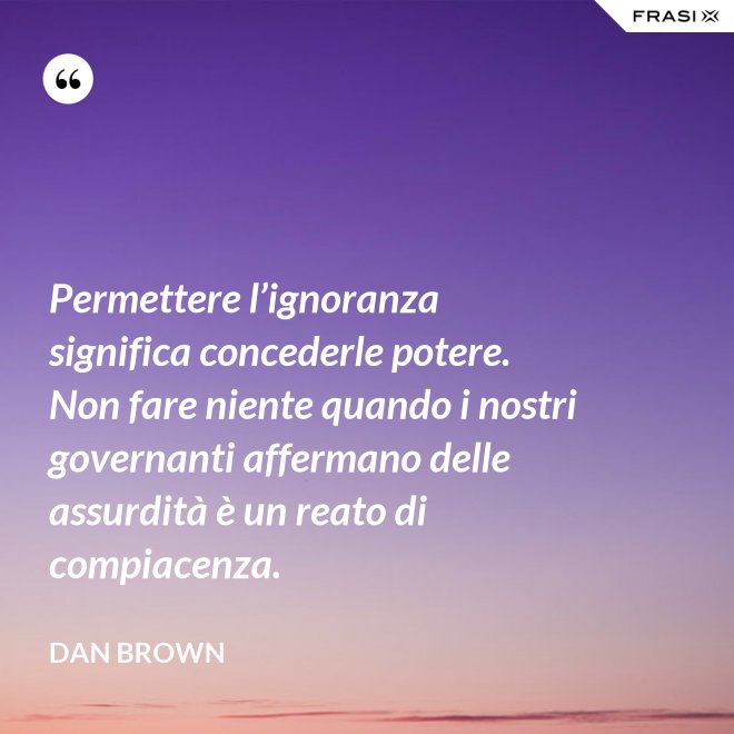 Permettere l’ignoranza significa concederle potere. Non fare niente quando i nostri governanti affermano delle assurdità è un reato di compiacenza. - Dan Brown