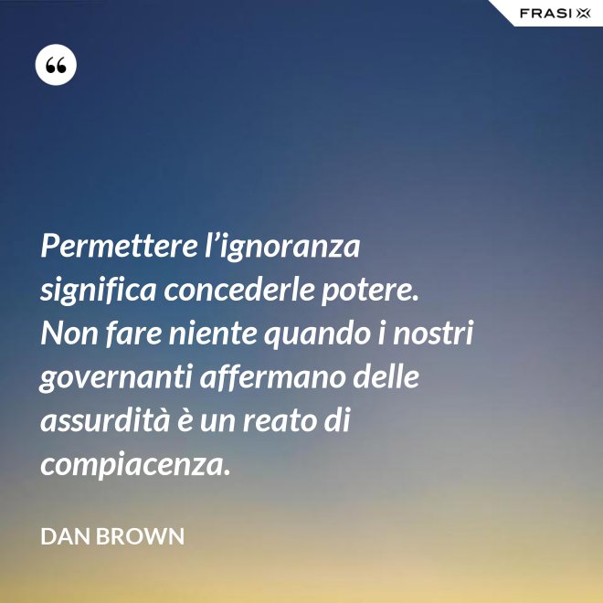 Permettere l’ignoranza significa concederle potere. Non fare niente quando i nostri governanti affermano delle assurdità è un reato di compiacenza. - Dan Brown