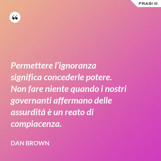 Permettere l’ignoranza significa concederle potere. Non fare niente quando i nostri governanti affermano delle assurdità è un reato di compiacenza. - Dan Brown