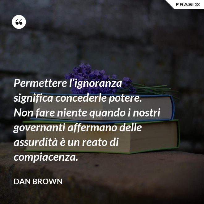 Permettere l’ignoranza significa concederle potere. Non fare niente quando i nostri governanti affermano delle assurdità è un reato di compiacenza. - Dan Brown