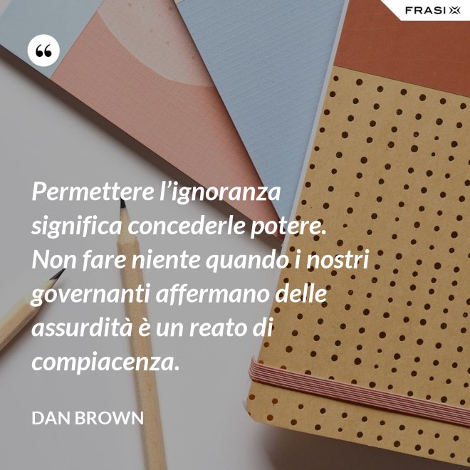 Permettere l’ignoranza significa concederle potere. Non fare niente quando i nostri governanti affermano delle assurdità è un reato di compiacenza. - Dan Brown