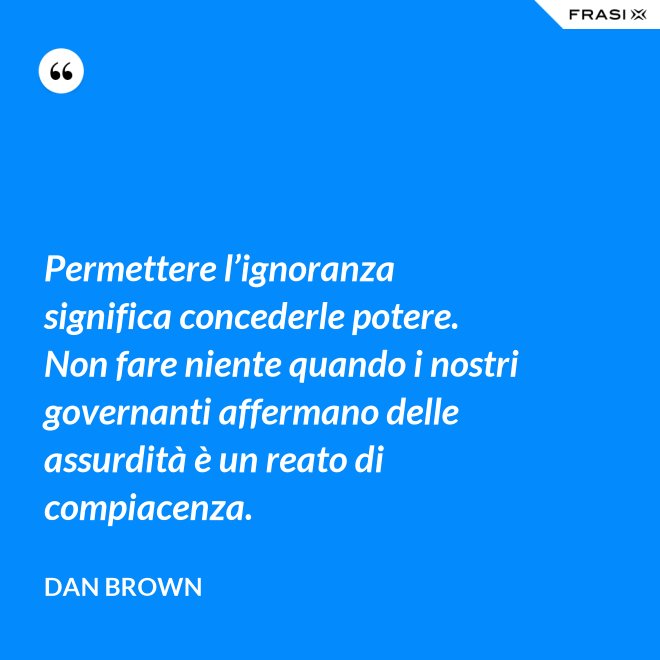 Permettere l’ignoranza significa concederle potere. Non fare niente quando i nostri governanti affermano delle assurdità è un reato di compiacenza. - Dan Brown