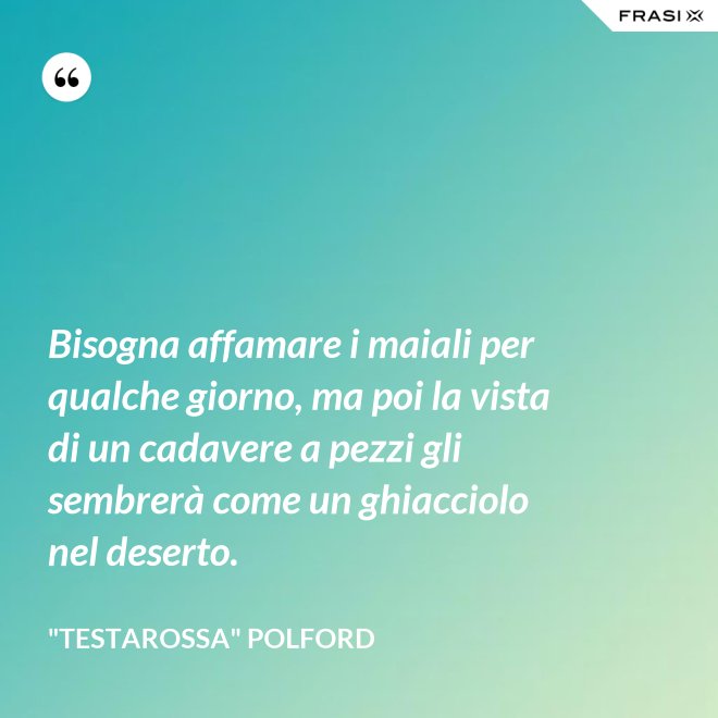 Bisogna affamare i maiali per qualche giorno, ma poi la vista di un cadavere a pezzi gli sembrerà come un ghiacciolo nel deserto. - "Testarossa" Polford