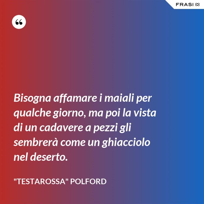 Bisogna affamare i maiali per qualche giorno, ma poi la vista di un cadavere a pezzi gli sembrerà come un ghiacciolo nel deserto. - "Testarossa" Polford