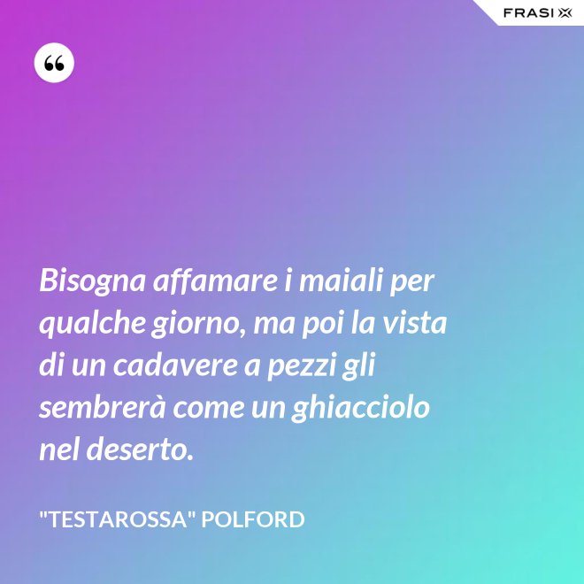 Bisogna affamare i maiali per qualche giorno, ma poi la vista di un cadavere a pezzi gli sembrerà come un ghiacciolo nel deserto. - "Testarossa" Polford