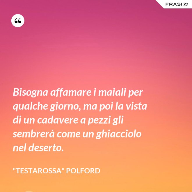 Bisogna affamare i maiali per qualche giorno, ma poi la vista di un cadavere a pezzi gli sembrerà come un ghiacciolo nel deserto. - "Testarossa" Polford