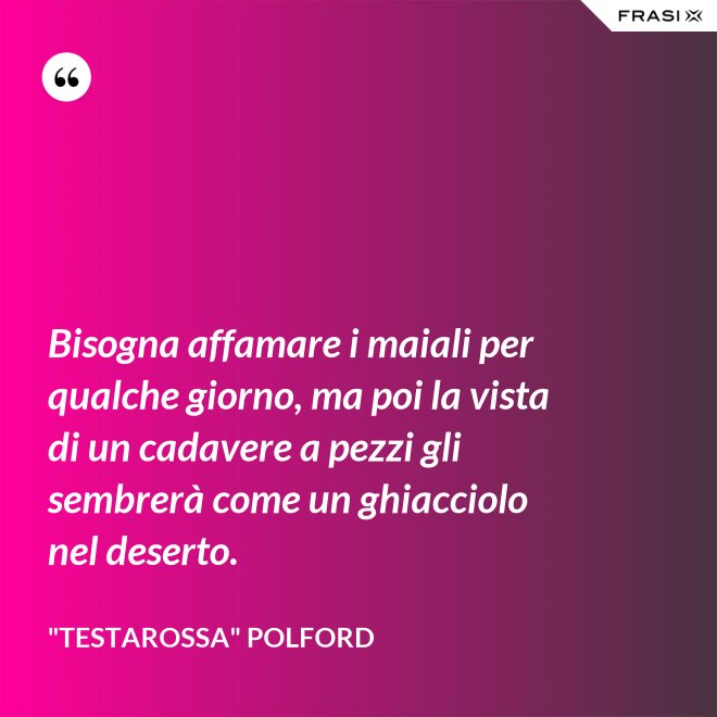 Bisogna affamare i maiali per qualche giorno, ma poi la vista di un cadavere a pezzi gli sembrerà come un ghiacciolo nel deserto. - "Testarossa" Polford