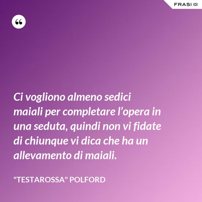 Ci vogliono almeno sedici maiali per completare l’opera in una seduta, quindi non vi fidate di chiunque vi dica che ha un allevamento di maiali. - "Testarossa" Polford