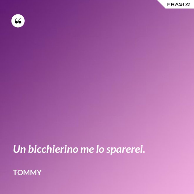 Un bicchierino me lo sparerei. - Tommy