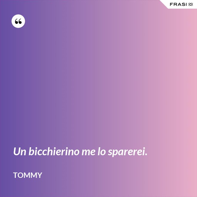 Un bicchierino me lo sparerei. - Tommy