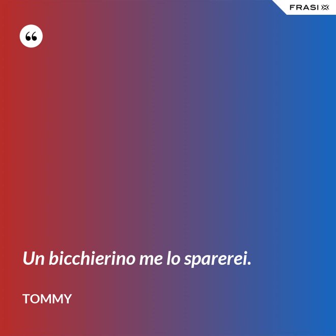 Un bicchierino me lo sparerei. - Tommy