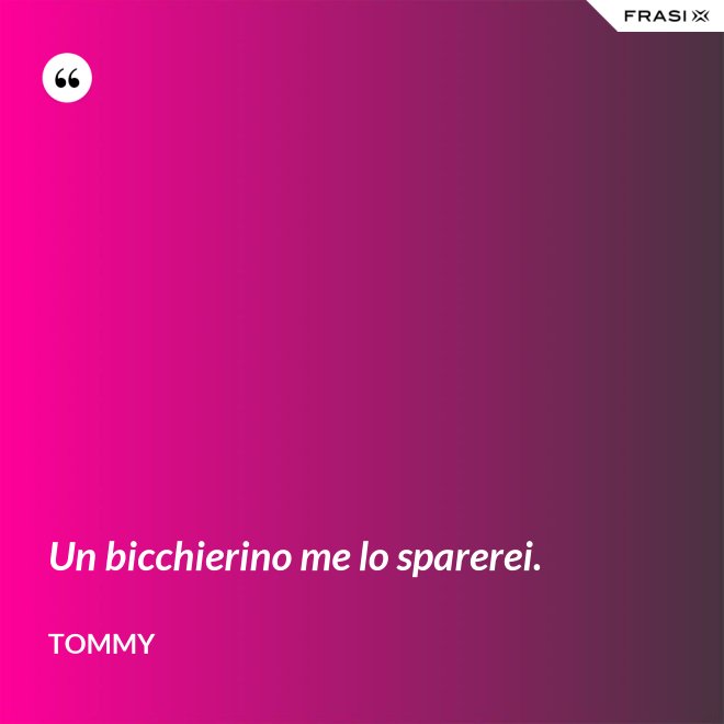Un bicchierino me lo sparerei. - Tommy